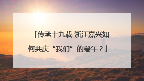 传承十九载 浙江嘉兴如何共庆“我们”的端午？