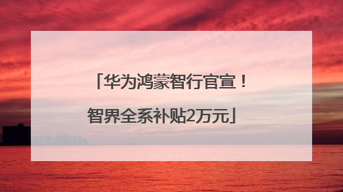 华为鸿蒙智行官宣！智界全系补贴2万元