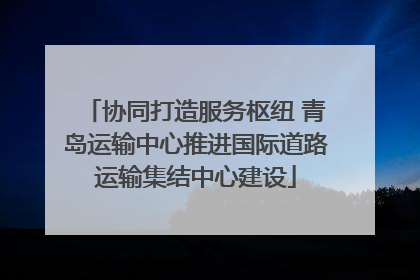 协同打造服务枢纽 青岛运输中心推进国际道路运输集结中心建设
