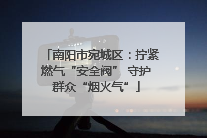 南阳市宛城区：拧紧燃气“安全阀” 守护群众“烟火气”