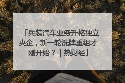 兵装汽车业务升格独立央企，新一轮洗牌重组才刚开始？｜热财经