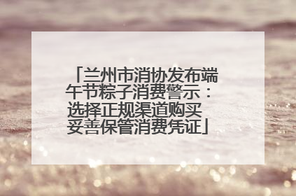 兰州市消协发布端午节粽子消费警示：选择正规渠道购买 妥善保管消费凭证