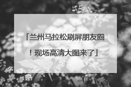 兰州马拉松刷屏朋友圈！现场高清大图来了