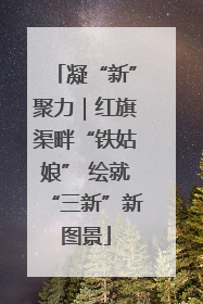 凝“新”聚力｜红旗渠畔“铁姑娘” 绘就“三新”新图景