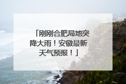 刚刚合肥局地突降大雨！安徽最新天气预报！