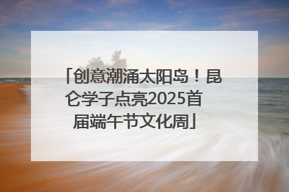 创意潮涌太阳岛！昆仑学子点亮2025首届端午节文化周