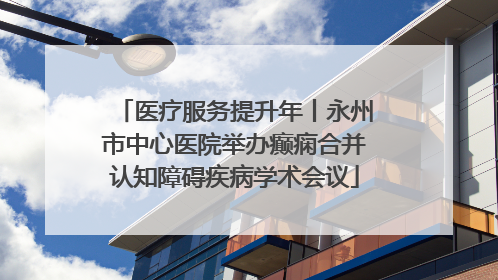 医疗服务提升年丨永州市中心医院举办癫痫合并认知障碍疾病学术会议