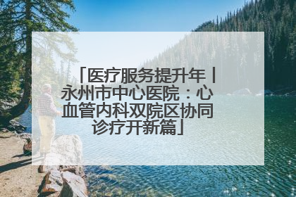 医疗服务提升年丨永州市中心医院：心血管内科双院区协同诊疗开新篇