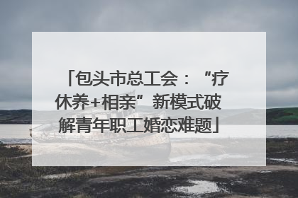 包头市总工会：“疗休养+相亲”新模式破解青年职工婚恋难题