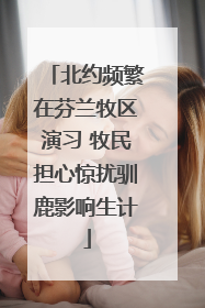 北约频繁在芬兰牧区演习 牧民担心惊扰驯鹿影响生计