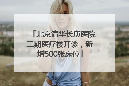 北京清华长庚医院二期医疗楼开诊，新增500张床位