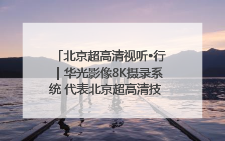 北京超高清视听•行｜华光影像8K摄录系统 代表北京超高清技术站上国家舞台
