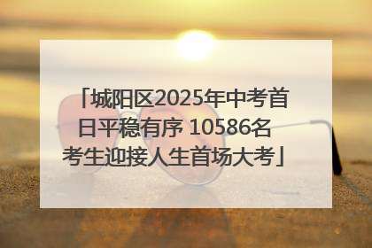 城阳区2025年中考首日平稳有序 10586名考生迎接人生首场大考