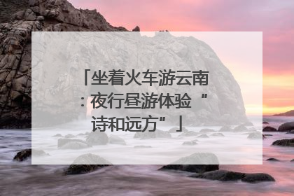 坐着火车游云南：夜行昼游体验“诗和远方”