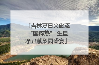 吉林夏日文旅添“国粹热” 生旦净丑献梨园盛宴