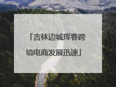 吉林边城珲春跨境电商发展迅速