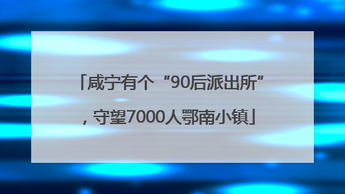 咸宁有个“90后派出所”，守望7000人鄂南小镇