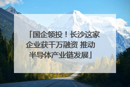 国企领投！长沙这家企业获千万融资 推动半导体产业链发展