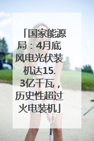 国家能源局：4月底风电光伏装机达15.3亿千瓦，历史性超过火电装机