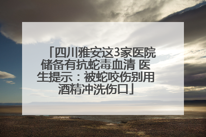 四川雅安这3家医院储备有抗蛇毒血清 医生提示:被蛇咬伤别用酒精冲洗伤口