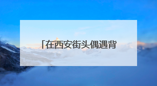 在西安街头偶遇背着历史的“秦人” 开启跨越2000多年的时空对话