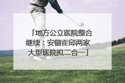 地方公立医院整合继续：安徽霍邱两家大型医院拟二合一