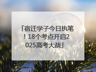 宿迁学子今日执笔！18个考点开启2025高考大战