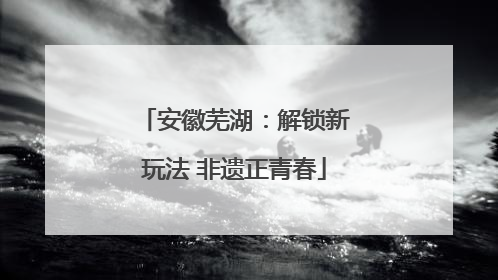 安徽芜湖：解锁新玩法 非遗正青春