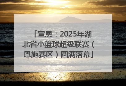 宣恩：2025年湖北省小篮球超级联赛（恩施赛区）圆满落幕