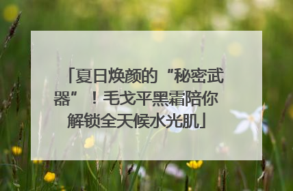 夏日焕颜的“秘密武器”！毛戈平黑霜陪你解锁全天候水光肌
