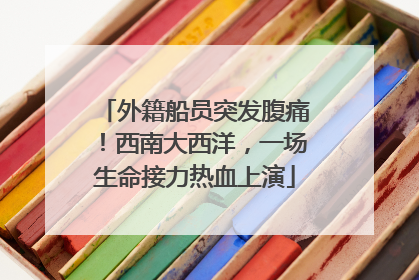 外籍船员突发腹痛！西南大西洋，一场生命接力热血上演