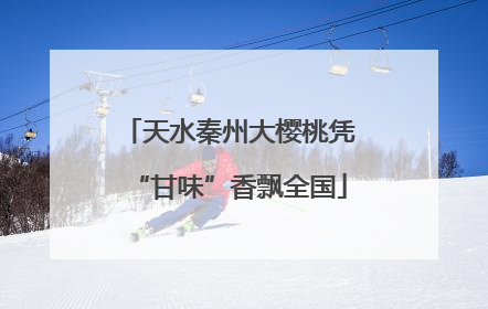 天水秦州大樱桃凭“甘味”香飘全国