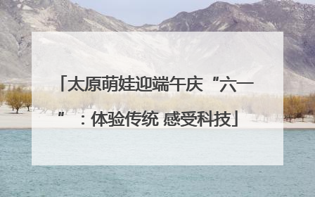 太原萌娃迎端午庆“六一”：体验传统 感受科技