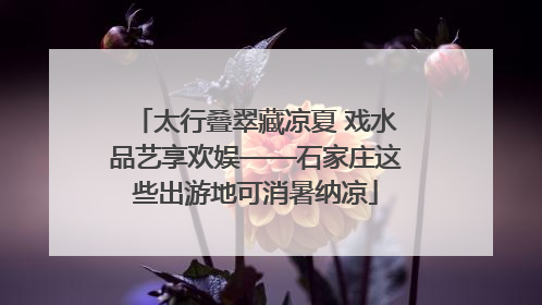 太行叠翠藏凉夏 戏水品艺享欢娱——石家庄这些出游地可消暑纳凉