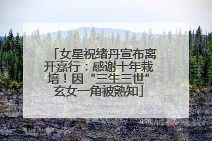 女星祝绪丹宣布离开嘉行：感谢十年栽培！因“三生三世”玄女一角被熟知