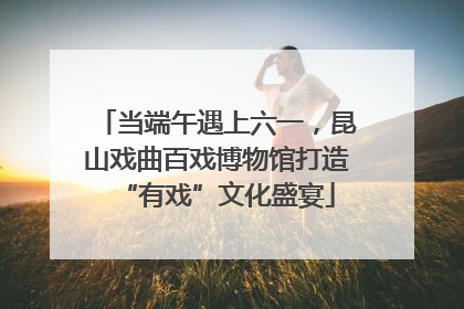 当端午遇上六一，昆山戏曲百戏博物馆打造“有戏”文化盛宴