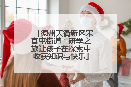 德州天衢新区宋官屯街道：研学之旅让孩子在探索中收获知识与快乐