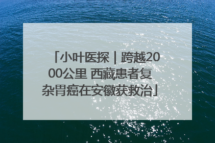 小叶医探｜跨越2000公里 西藏患者复杂胃癌在安徽获救治