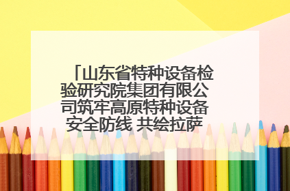 山东省特种设备检验研究院集团有限公司筑牢高原特种设备安全防线 共绘拉萨美好生活画卷