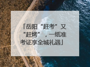 岳阳“赶考”又“赶烤”，一纸准考证享全城礼遇