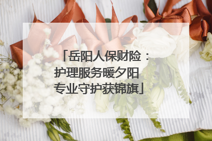 岳阳人保财险：护理服务暖夕阳 专业守护获锦旗