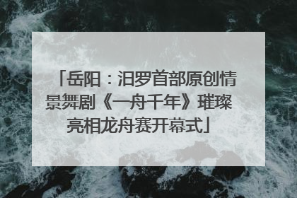 岳阳：汨罗首部原创情景舞剧《一舟千年》璀璨亮相龙舟赛开幕式