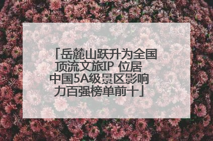 岳麓山跃升为全国顶流文旅IP 位居中国5A级景区影响力百强榜单前十
