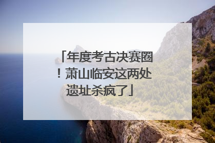 年度考古决赛圈！萧山临安这两处遗址杀疯了