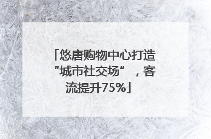 悠唐购物中心打造“城市社交场”，客流提升75%