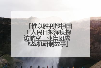 惟以胜利报祖国！人民日报深度探访航空工业集团成飞战机研制故事