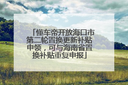 懂车帝开放海口市第二轮置换更新补贴申领，可与海南省置换补贴重复申报