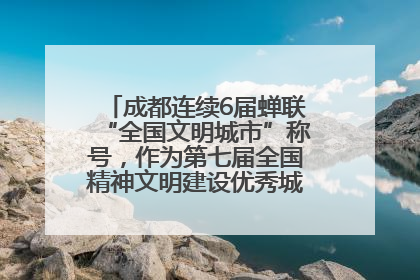 成都连续6届蝉联“全国文明城市”称号，作为第七届全国精神文明建设优秀城市代表参会