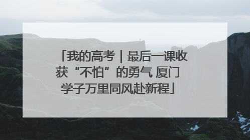 我的高考｜最后一课收获“不怕”的勇气 厦门学子万里同风赴新程
