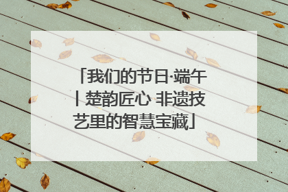 我们的节日·端午丨楚韵匠心 非遗技艺里的智慧宝藏
